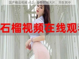 国产精品视频 v52：最新时尚大片，尽在其中