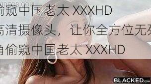 偷窥中国老太 XXXHD 高清摄像头，让你全方位无死角偷窥中国老太 XXXHD